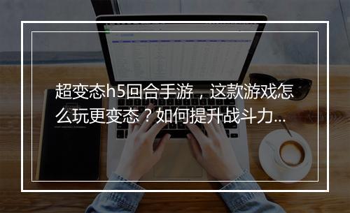 超变态h5回合手游，这款游戏怎么玩更变态？如何提升战斗力？
