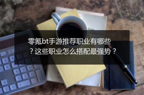 零氪bt手游推荐职业有哪些?这些职业怎么搭配最强势?