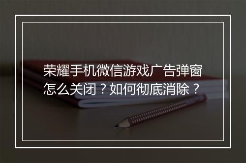 荣耀手机微信游戏广告弹窗怎么关闭？如何彻底消除？
