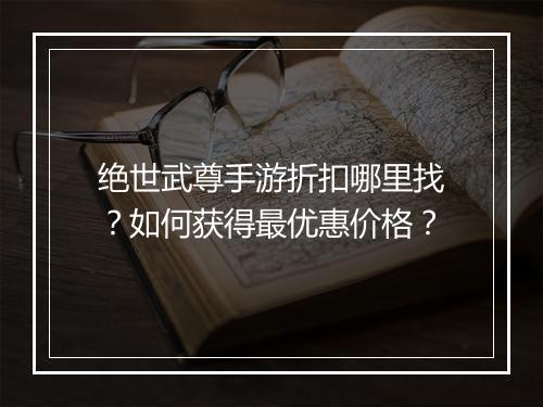 绝世武尊手游折扣哪里找?如何获得最优惠价格?