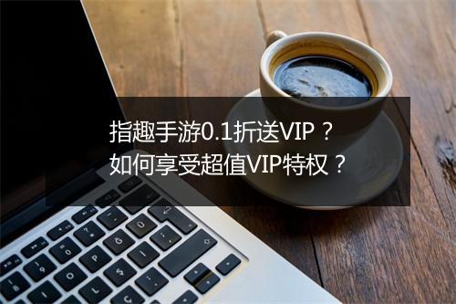 指趣手游0.1折送VIP?如何享受超值VIP特权?
