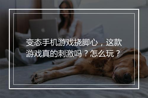 变态手机游戏挠脚心,这款游戏真的刺激吗?怎么玩?