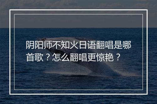 阴阳师不知火日语翻唱是哪首歌？怎么翻唱更惊艳？