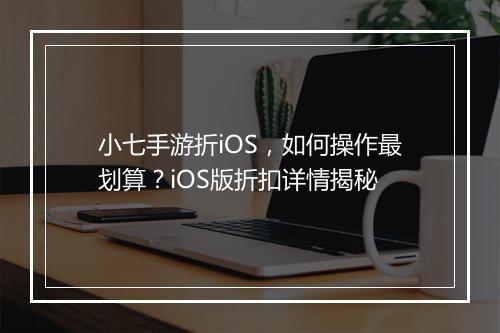 小七手游折iOS,如何操作最划算?iOS版折扣详情揭秘