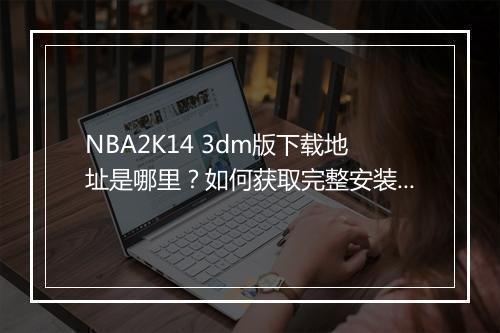 NBA2K14 3dm版下载地址是哪里？如何获取完整安装包？