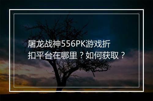 屠龙战神556PK游戏折扣平台在哪里?如何获取?