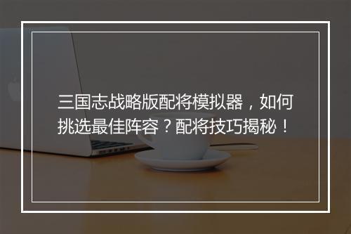 三国志战略版配将模拟器,如何挑选最佳阵容?配将技巧揭秘!