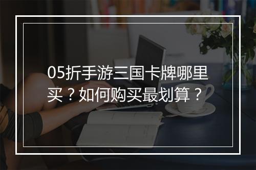 05折手游三国卡牌哪里买?如何购买最划算?