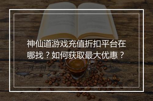 神仙道游戏充值折扣平台在哪找？如何获取最大优惠？