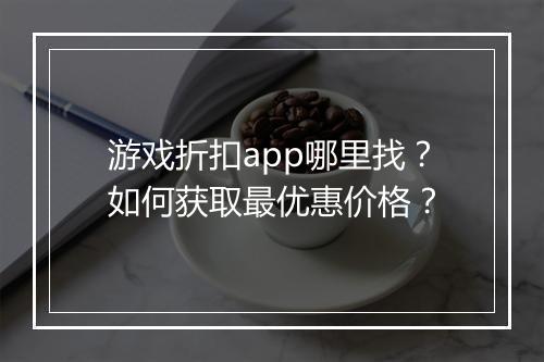 游戏折扣app哪里找?如何获取最优惠价格?