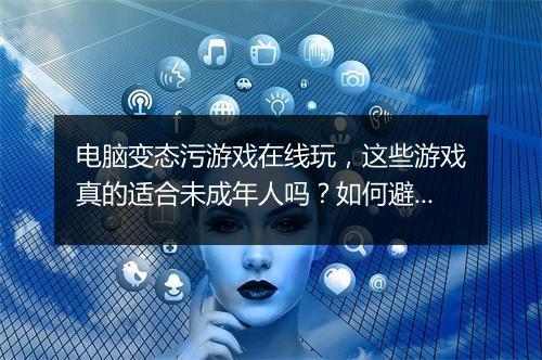 电脑变态污游戏在线玩,这些游戏真的适合未成年人吗?如何避免沉迷?