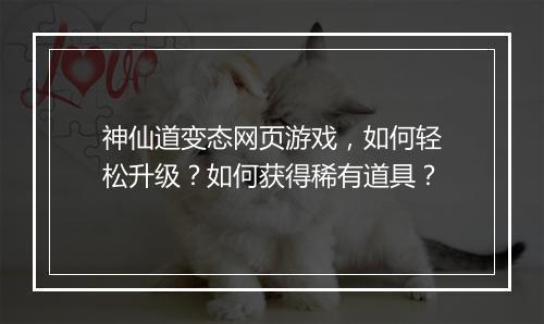 神仙道变态网页游戏,如何轻松升级?如何获得稀有道具?