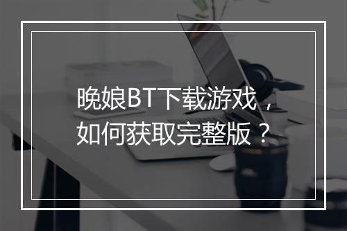 晚娘BT下载游戏，如何获取完整版？