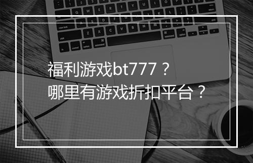 福利游戏bt777?哪里有游戏折扣平台?