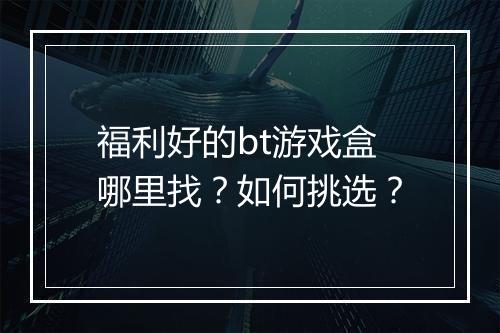 福利好的bt游戏盒哪里找?如何挑选?