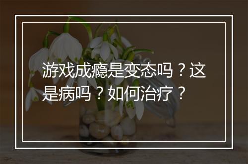 游戏成瘾是变态吗？这是病吗？如何治疗？