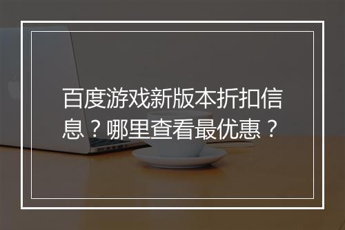 百度游戏新版本折扣信息?哪里查看最优惠?