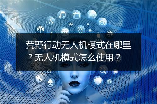 荒野行动无人机模式在哪里？无人机模式怎么使用？