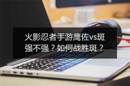 火影忍者手游鹰佐vs斑强不强？如何战胜斑？