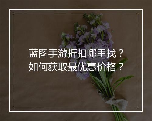 蓝图手游折扣哪里找?如何获取最优惠价格?