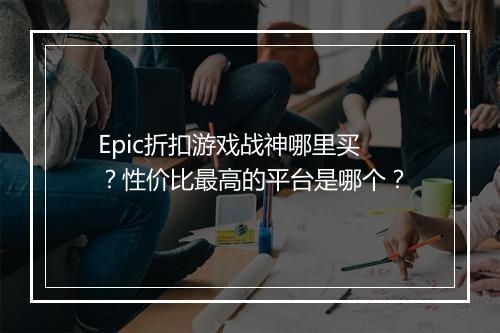 Epic折扣游戏战神哪里买?性价比最高的平台是哪个?