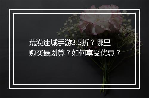 荒漠迷城手游3.5折？哪里购买最划算？如何享受优惠？
