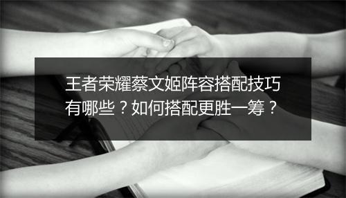 王者荣耀蔡文姬阵容搭配技巧有哪些？如何搭配更胜一筹？
