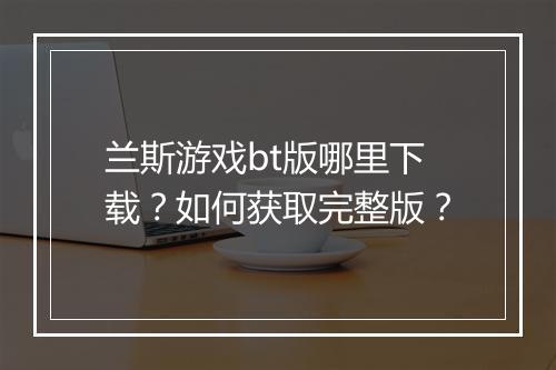 兰斯游戏bt版哪里下载？如何获取完整版？