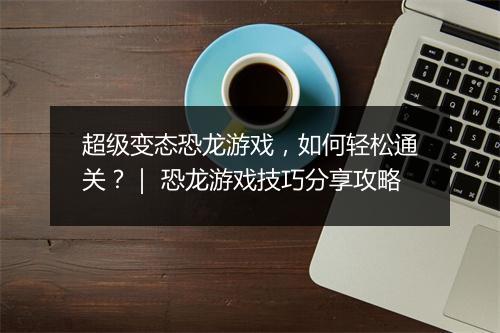 超级变态恐龙游戏,如何轻松通关?| 恐龙游戏技巧分享攻略