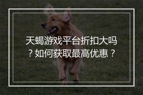 天蝎游戏平台折扣大吗?如何获取最高优惠?