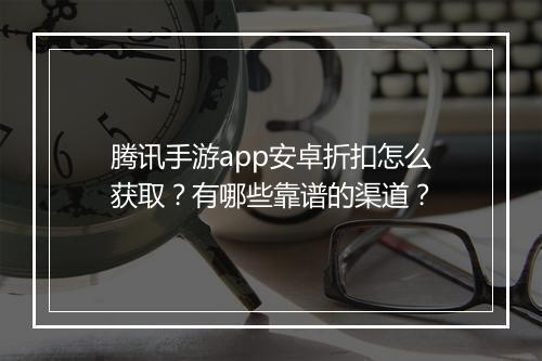 腾讯手游app安卓折扣怎么获取?有哪些靠谱的渠道?