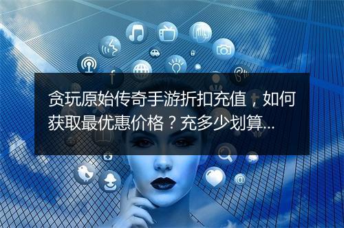 贪玩原始传奇手游折扣充值,如何获取最优惠价格?充多少划算?