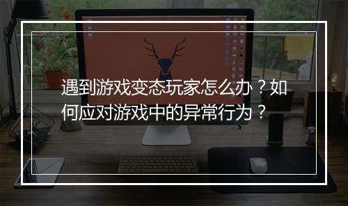 遇到游戏变态玩家怎么办?如何应对游戏中的异常行为?
