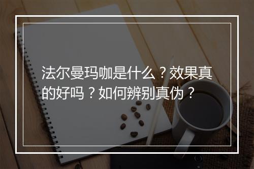 法尔曼玛咖是什么?效果真的好吗?如何辨别真伪?