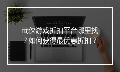武侠游戏折扣平台哪里找?如何获得最优惠折扣?