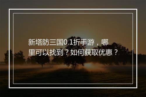 新塔防三国0.1折手游,哪里可以找到?如何获取优惠?