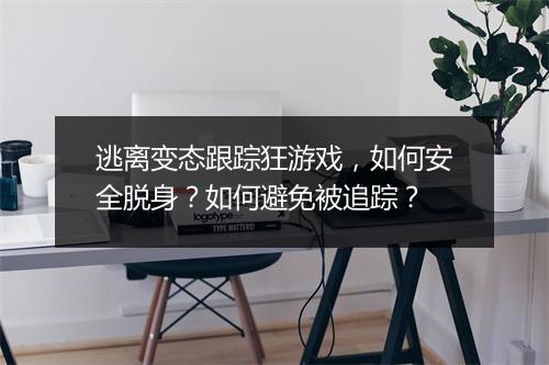 逃离变态跟踪狂游戏,如何安全脱身?如何避免被追踪?