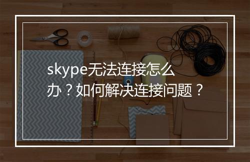 skype无法连接怎么办?如何解决连接问题?