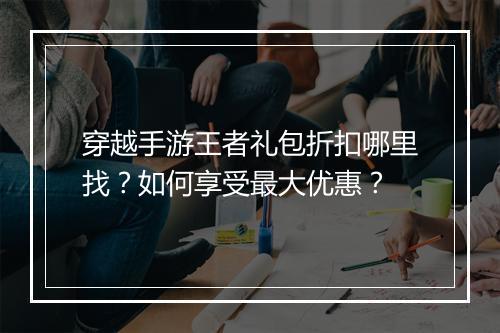 穿越手游王者礼包折扣哪里找?如何享受最大优惠?