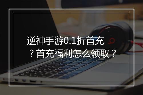 逆神手游0.1折首充?首充福利怎么领取?