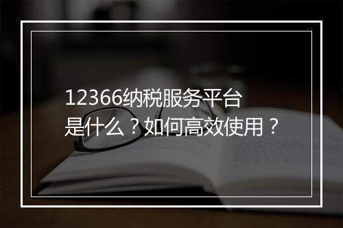 12366纳税服务平台是什么？如何高效使用？