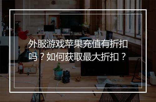 外服游戏苹果充值有折扣吗?如何获取最大折扣?