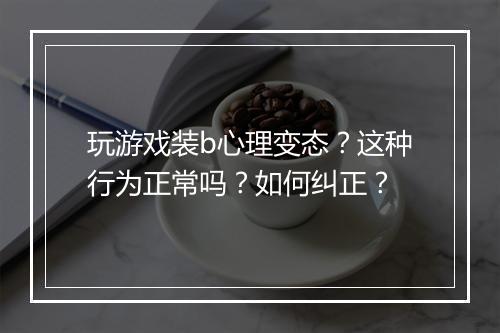 玩游戏装b心理变态?这种行为正常吗?如何纠正?