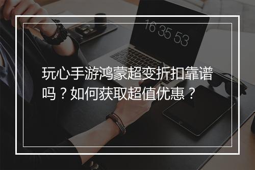 玩心手游鸿蒙超变折扣靠谱吗？如何获取超值优惠？