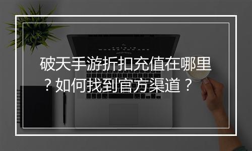 破天手游折扣充值在哪里?如何找到官方渠道?