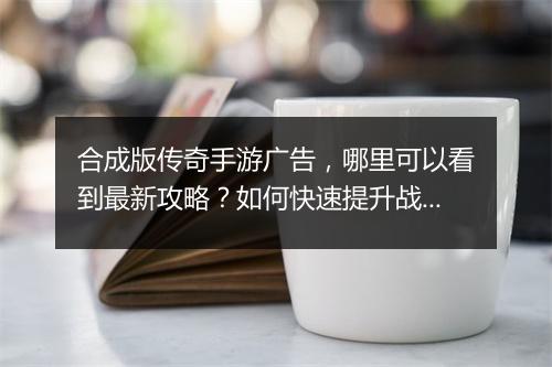 合成版传奇手游广告，哪里可以看到最新攻略？如何快速提升战斗力？