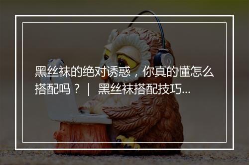 黑丝袜的绝对诱惑，你真的懂怎么搭配吗？｜ 黑丝袜搭配技巧揭秘