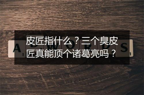 皮匠指什么？三个臭皮匠真能顶个诸葛亮吗？