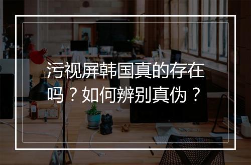 污视屏韩国真的存在吗?如何辨别真伪?