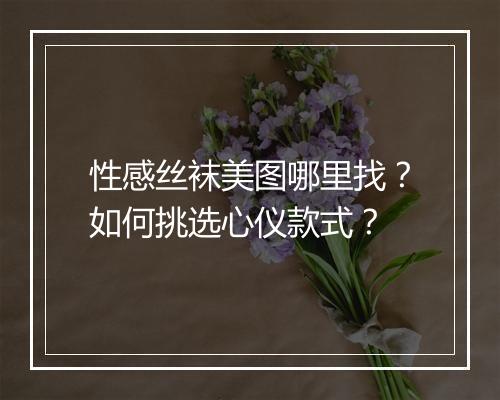 性感丝袜美图哪里找？如何挑选心仪款式？